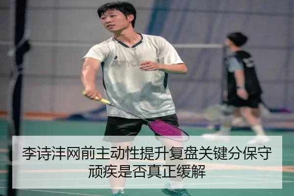 李诗沣网前主动性提升复盘关键分保守顽疾是否真正缓解