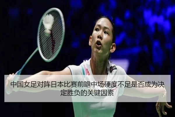 中国女足对阵日本比赛前瞻中场硬度不足是否成为决定胜负的关键因素