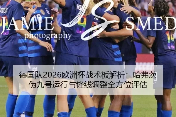 德国队2026欧洲杯战术板解析：哈弗茨伪九号运行与锋线调整全方位评估