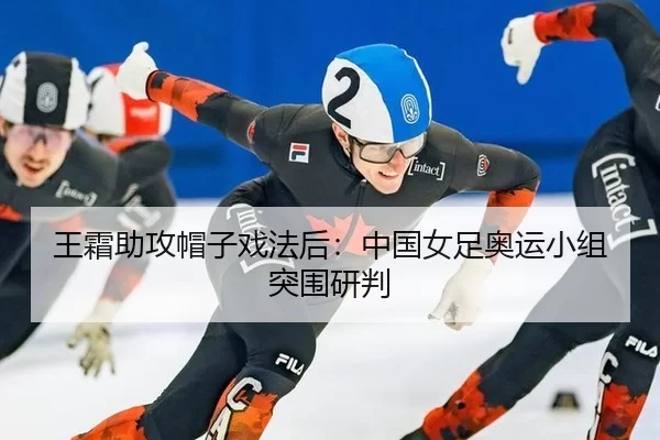王霜助攻帽子戏法后：中国女足奥运小组突围研判